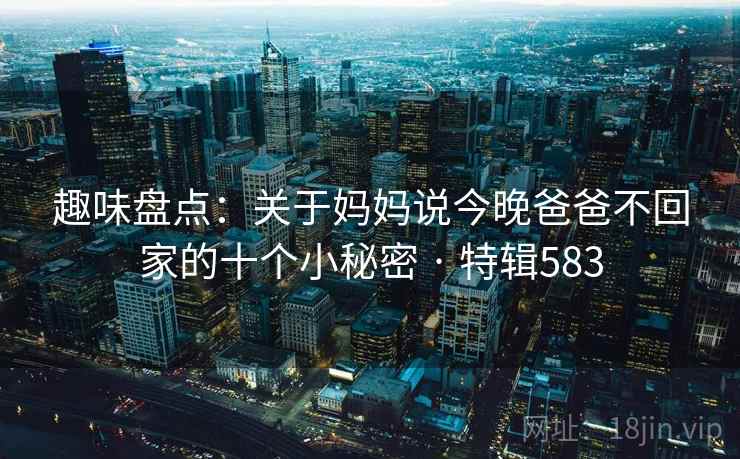 趣味盘点:关于妈妈说今晚爸爸不回家的十个小秘密 · 特辑583
