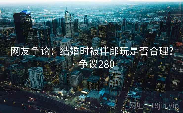 网友争论:结婚时被伴郎玩是否合理? · 争议280