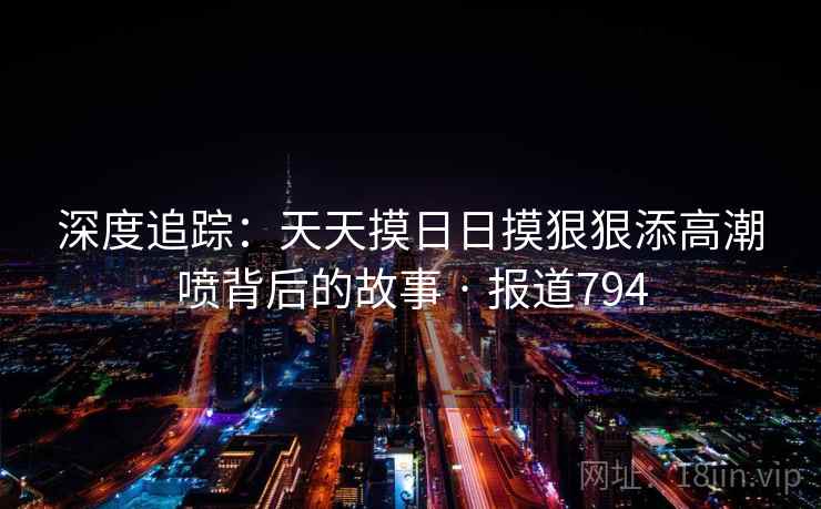 深度追踪：天天摸日日摸狠狠添高潮喷背后的故事 · 报道794